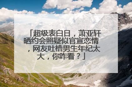超级表白日，萧亚轩晒约会照疑似官宣恋情，网友吐槽男生年纪太大，你咋看？