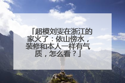 超模刘雯在浙江的家火了:依山傍水,装修和本人一样有气质,怎么看?