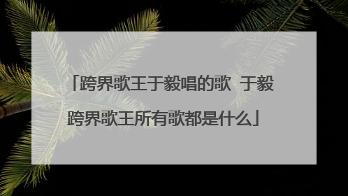 跨界歌王于毅唱的歌 于毅跨界歌王所有歌都是什么