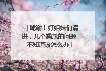 跪谢！好姐妹们请进，几个尴尬的问题不知道该怎么办