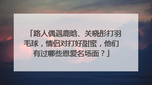 路人偶遇鹿晗、关晓彤打羽毛球,情侣对打好甜蜜,他们有过哪些恩爱名场面?