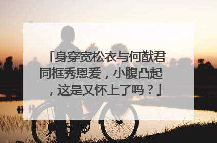身穿宽松衣与何猷君同框秀恩爱，小腹凸起，这是又怀上了吗？