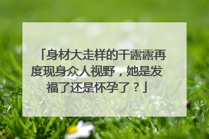身材大走样的干露露再度现身众人视野，她是发福了还是怀孕了？