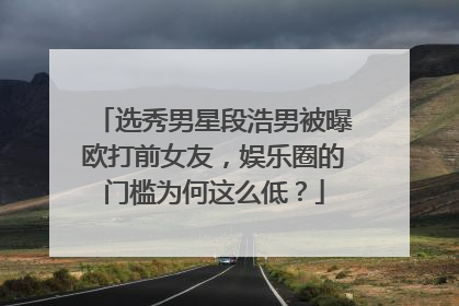 选秀男星段浩男被曝欧打前女友，娱乐圈的门槛为何这么低？