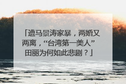 遭马景涛家暴,两婚又两离,“台湾第一美人”田丽为何如此悲剧?
