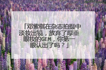 邓紫棋在杂志拍摄中淡妆出镜,放弃了厚重眼妆的GEM,你第一眼认出了吗?