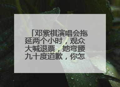 邓紫棋演唱会拖延两个小时，观众大喊退票，她弯腰九十度道歉，你怎么看？
