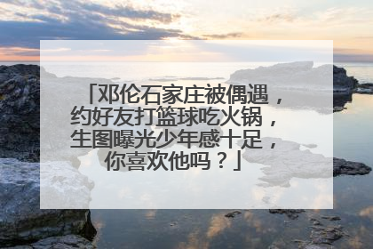 邓伦石家庄被偶遇,约好友打篮球吃火锅,生图曝光少年感十足,你喜欢他吗?