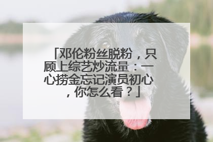 邓伦粉丝脱粉，只顾上综艺炒流量：一心捞金忘记演员初心，你怎么看？