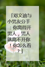 邓文迪与小男友分手:你离得开男人,男人就离不开你!你怎么看?