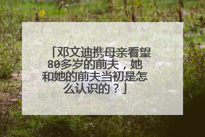 邓文迪携母亲看望80多岁的前夫，她和她的前夫当初是怎么认识的？