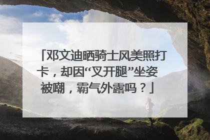邓文迪晒骑士风美照打卡,却因“叉开腿”坐姿被嘲,霸气外露吗?