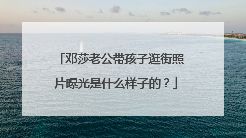 邓莎老公带孩子逛街照片曝光是什么样子的？