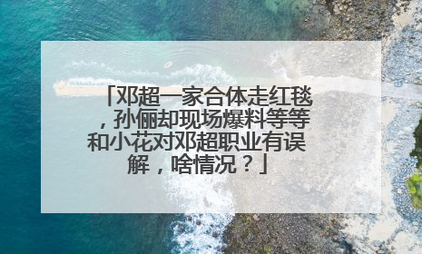 邓超一家合体走红毯,孙俪却现场爆料等等和小花对邓超职业有误解,啥情况?