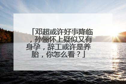 邓超或许好事降临，孙俪怀上疑似又有身孕，辞工或许是养胎，你怎么看？