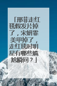 邢菲走红毯假发片掉了，宋妍霏美甲掉了，走红毯时明星有哪些尴尬瞬间？