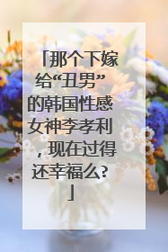 那个下嫁给“丑男”的韩国性感女神李孝利,现在过得还幸福么?