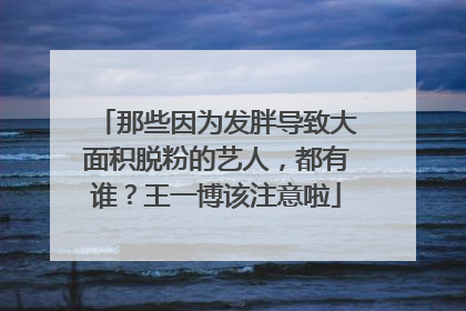 那些因为发胖导致大面积脱粉的艺人，都有谁？王一博该注意啦