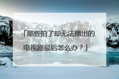 那些拍了却无法播出的电视剧最后怎么办?