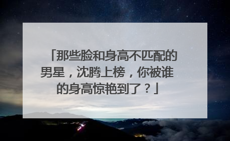 那些脸和身高不匹配的男星,沈腾上榜,你被谁的身高惊艳到了?