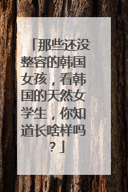 那些还没整容的韩国女孩，看韩国的天然女学生，你知道长啥样吗？