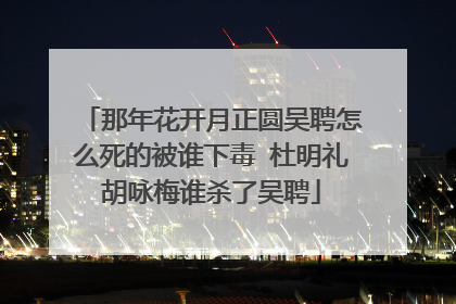 那年花开月正圆吴聘怎么死的被谁下毒 杜明礼胡咏梅谁杀了吴聘