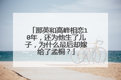 那英和高峰相恋10年，还为他生了儿子，为什么最后却嫁给了孟桐？