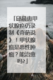 邱晨患甲状腺癌仍录制《奇葩说》！甲状腺癌是恶性肿瘤？能治愈吗?