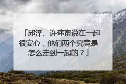 邱泽、许玮甯说在一起很安心，他们两个究竟是怎么走到一起的？