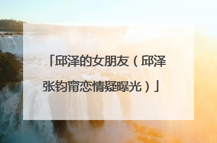 邱泽的女朋友(邱泽张钧甯恋情疑曝光)