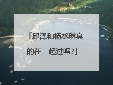 邱泽和杨丞琳真的在一起过吗?