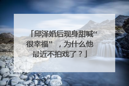 邱泽婚后现身甜喊“很幸福” ,为什么他最近不拍戏了?