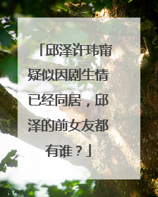 邱泽许玮甯疑似因剧生情已经同居,邱泽的前女友都有谁?