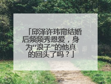 邱泽许玮甯结婚后频频秀恩爱，身为“浪子”的他真的回头了吗？