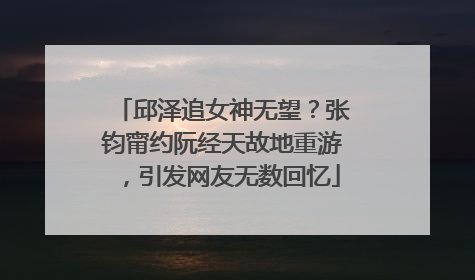 邱泽追女神无望？张钧甯约阮经天故地重游，引发网友无数回忆