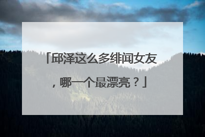 邱泽这么多绯闻女友，哪一个最漂亮？