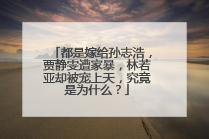 都是嫁给孙志浩，贾静雯遭家暴，林若亚却被宠上天，究竟是为什么？