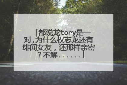 都说龙tory是一对,为什么权志龙还有绯闻女友，还那样亲密？不解......