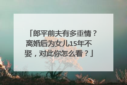 郎平前夫有多重情？离婚后为女儿15年不娶，对此你怎么看？
