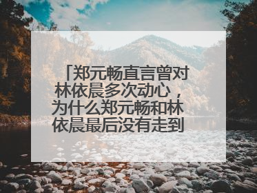 郑元畅直言曾对林依晨多次动心，为什么郑元畅和林依晨最后没有走到一起？