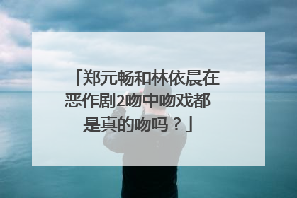 郑元畅和林依晨在恶作剧2吻中吻戏都是真的吻吗？