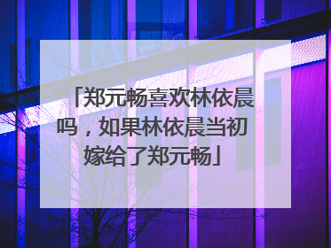 郑元畅喜欢林依晨吗，如果林依晨当初嫁给了郑元畅