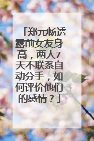 郑元畅透露前女友身高,两人7天不联系自动分手,如何评价他们的感情?