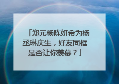 郑元畅陈妍希为杨丞琳庆生,好友同框是否让你羡慕?