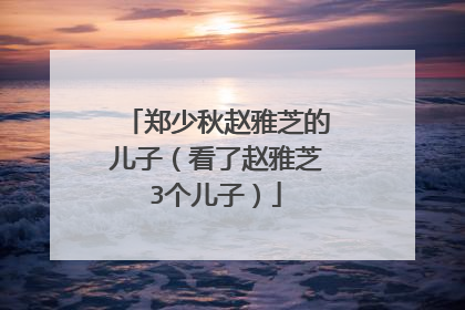 郑少秋赵雅芝的儿子（看了赵雅芝3个儿子）