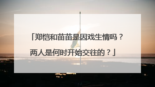 郑恺和苗苗是因戏生情吗？两人是何时开始交往的？