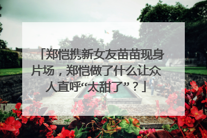 郑恺携新女友苗苗现身片场,郑恺做了什么让众人直呼“太甜了”?