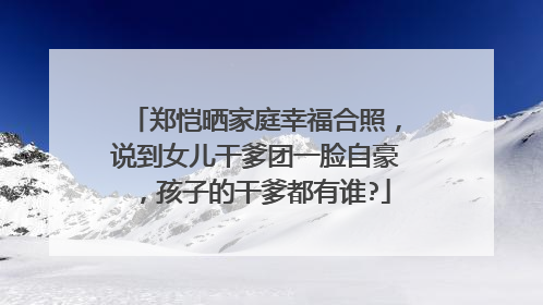 郑恺晒家庭幸福合照，说到女儿干爹团一脸自豪，孩子的干爹都有谁?