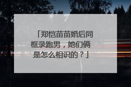 郑恺苗苗婚后同框录跑男,她们俩是怎么相识的?