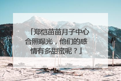 郑恺苗苗月子中心合照曝光，他们的感情有多甜蜜呢？